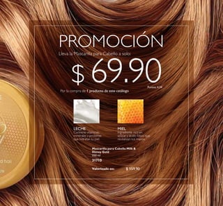 23
$ 159.90
PROMOCIÓN
Mascarilla para Cabello Milk &
Honey Gold
250 ml
31710
Por la compra de 1 producto de este catálogo
$ 69.90Puntos: 4.34
Valorizado en:
LECHE
Contiene vitaminas,
minerales y proteínas
que hidratan tu piel.
MIEL
Ingrediente rico en
azúcar y ácido fólico que
revitalizan tus manos.
 