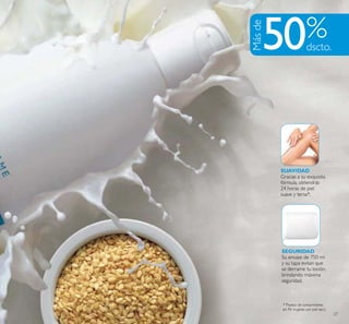 27
SEGURIDAD
Su envase de 750 ml
y su tapa evitan que
se derrame tu loción,
brindando máxima
seguridad.
SUAVIDAD
Gracias a su exquisita
fórmula, obtendrás
24 horas de piel
suave y tersa*.
Másde
50
* Prueba de consumidores
en 96 mujeres con piel seca.
 