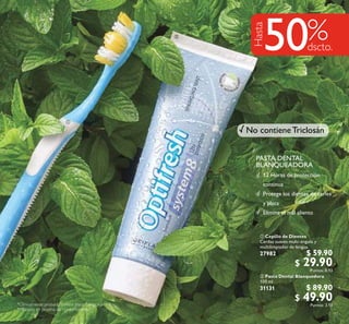 33
 Cepillo de Dientes
Cerdas suaves multi-ángulo y
multilimpiador de lengua.
27982 $ 59.90
$ 29.90Puntos: 0.93
 Pasta Dental Blanquedora
100 ml
31131 $ 89.90
$ 49.90Puntos: 3.10
PASTA DENTAL
BLANQUEADORA
*Clínicamente probado contra placa, caries y sarro.


Hasta
50
12 Horas de protección
continua
Protege los dientes de caries
y placa
Elimina el mal aliento
No contiene Triclosán
**Basado en prueba de consumidores.
 