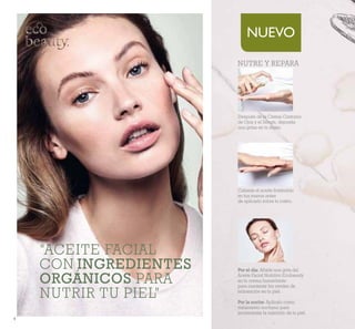 4
NUEVO
“ACEITE FACIAL
CON INGREDIENTES
ORGÁNICOS PARA
NUTRIR TU PIEL”
NUTRE Y REPARA
Por el día: Añade una gota del
Aceite Facial Nutritivo Ecobeauty
en tu crema humectante
para mantener los niveles de
hidratación en tu piel.
Por la noche: Aplícalo como
tratamiento nocturno para
incrementar la nutrición de tu piel.
Después de la Crema Contorno
de Ojos y el Sérum, deposita
una gotas en tu mano.
Calienta el aceite frotándolo
en tus manos antes
de aplicarlo sobre tu rostro.
 