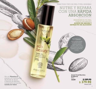 5
Aceite Facial Nutritivo
EcoBeauty
50 ml
32201 $ 589.90
$ 379.90Puntos: 23.57
PARA TODO TIPO DE PIEL Y PIEL SENSIBLE
Rico en Vitamina E,
gracias a la combinación
del Aceite de Argán
y Extracto de Algodón
conservados en una ﬁna
botella de vidrio
ECOnoce:
Cierra tus ojos y medita
durante unos minutos
después de aplicarlo
en rostro, cuello y escote.
Así te sentirás más relajada
mientras tu piel absorbe
el aceite.
NUTRE Y REPARA
CON UNA RÁPIDA
ABSORCIÓN
REJUVENECE TU PIEL
CON EL NUTRITIVO
ACEITE DE ARGÁN Y
EXTRACTO DE ALGODÓN
 