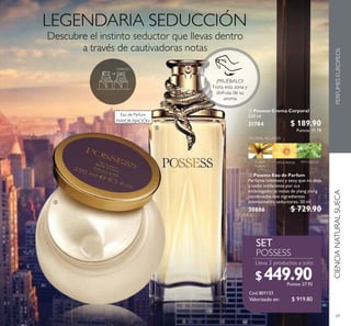 69
 Possess Eau de Parfum
Perfume luminoso y sexy que no deja
a nadie indiferente por sus
embriagadoras notas de ylang ylang
combinadas con ingredientes
intensamente seductores. 50 ml
30886 $ 729.90
 Possess Crema Corporal
250 ml
31784 $ 189.90
Puntos: 11.78


Valorizado en:
CIENCIANATURALSUECAPERFUMESEUROPEOS
$ 919.80
$449.90Puntos: 27.92
¡PRUÉBALO!
Frota esta zona y
disfruta de su
aroma
Eau de Parfum
MAYOR FIJACIÓN
 
