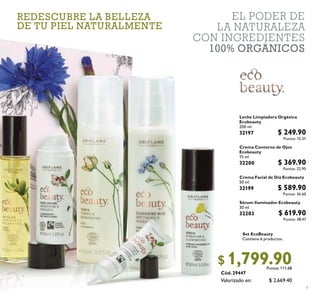 7
Cód. 29447
EL PODER DE
LA NATURALEZA
CON INGREDIENTES
100% ORGÁNICOS
$ 2,669.40
$ 1,799.90Puntos: 111.68
Set EcoBeauty
Contiene 6 productos.
29447
Sérum Iluminador Ecobeauty
30 ml
32203 $ 619.90
Puntos: 38.47
Crema Contorno de Ojos
Ecobeauty
15 ml
32200 $ 369.90
Puntos: 22.95
Crema Facial de Día Ecobeauty
50 ml
32199 $ 589.90
Puntos: 36.60
Leche Limpiadora Orgánica
Ecobeauty
200 ml
32197 $ 249.90
Puntos: 15.51
Valorizado en:
REDESCUBRE LA BELLEZA
DE TU PIEL NATURALMENTE
 