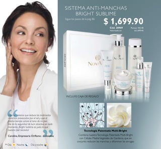84
“ “Usar un sistema que reduce las incómodas
manchas provocadas por el sol y que al
mismo tiempo aclare el tono de mi piel,
me da la seguridad de lucir atractiva en todo
momento. ¡Bright Sublime es justo lo que
nuestra piel necesita!
Carolina, Empresaria Orilame - Colombia
Tecnología Patentada Multi-Bright
INCLUYE CAJA DE REGALO
Combina nuestraTecnología Patentada Multi-Bright
con Células MadreVegetales de Gardenia, que en
conjunto reducen las manchas y difuminan las arrugas.
Valorizado en:
Cód. 28969
$ 2,499.40
$ 1,699.90Puntos: 105.48
 