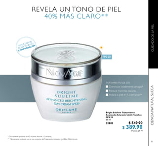 85
Bright Sublime Tratamiento
Avanzado Aclarador Anti-Manchas
FPS 20
50 ml
32803 $ 549.90
$ 389.90Puntos: 24.19
REVELA UN TONO DE PIEL
40% MÁS CLARO**
RESULTADOS
CLÍNICAMENTE
COMPROBADOS
Aclara la piel en 12 semanas**
Reduce manchas oscuras
TRATAMIENTO DE DÍA:
Disminuye visiblemente arrugas*
* Clínicamente probado en 42 mujeres durante 12 semanas.
** Clínicamente probado con el uso conjunto delTratamiento Aclarador y el Elíxir Multi-Acción.
 