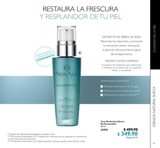 89
True Perfection Sérum
Perfeccionador
30 ml
31979 $ 499.90
$ 349.90Puntos: 21.71
RESTAURA LA FRESCURA
Y RESPLANDOR DETU PIEL
* Extracto de Células MadresVegetales probado in vitro.
** Clínicamente comprobado en 61 mujeres tras 4 semanas de uso, aplicando en combinación
con las cremas de día y de noche.
*** Prueba de consumidores a 63 mujeres durante 4 semanas usando crema de día y noche.
RESULTADOS
CLÍNICAMENTE
COMPROBADOS
 