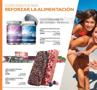 104
 Barras Sabor Frutos Rojos
Natural Balance
280 g
25386 $ 379.90
Puntos: 23.57
 Suplemento Alimenticio para
Hombre
60 tabletas. Tomar una tableta al día.
22795 $ 399.90
Puntos: 24.81
 Barras Sabor Chocolate
Natural Balance
280 g
25385 $ 379.90
Puntos: 23.57
 Suplemento Alimenticio para
Mujer
60 tabletas. Tomar una tableta al día.
22794 $ 399.90
Puntos: 24.81
COMPLEMENTOS PARA
REFORZAR LAALIMENTACIÓN
CONTIENE MÁS DE
20 VITAMINASY MINERALES
barras en cada caja7
 


 