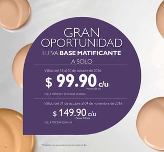 112
OPORTUNIDAD
GRAN
LLEVA BASE MATIFICANTE
A SOLO
c/u
c/u
c/u
c/u
*Probado en consumidoras durante todo el día.
EN LATERCERA SEMANA
EN LA PRIMERAY SEGUNDA SEMANA
$ 99.90Puntos: 6.20
$ 149.90Puntos: 9.30
Válido del 15 al 30 de octubre de 2016
Válido del 31 de octubre al 04 de noviembre de 2016
 