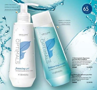 117
 Gel Limpiador Espumoso
para Piel Normal/Mixta
Fórmula que limpia efectivamente la
piel normal/mixta. Con tecnología
antioxidante patentada Lingon
50:50™. 200 ml
25260 $ 249.90
Puntos:
 Tónico Equilibrante para Piel
Normal/Mixta
Tónico que elimina impurezas. Con
tecnología antioxidante Lingon
50:50™. 200 ml
26000 $ 249.90
Puntos:


Hasta
65
 