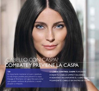 12
¿CABELLO CON CASPA?
COMBATEY PREVIENE LA CASPA
TIP:
Es importante mantener el cuero cabelludo
lo más limpio posible para prevenir la caspa.
Enjuaga el Shampoo con agua tibia para evitar
que queden residuos de producto y causen
picazón o irritación.
LA LÍNEA CONTROL CASPA TE AYUDA A:
DEJAR TU CABELLO LIMPIOY SALUDABLE
HIDRATARY RECONFORTAR EL CUERO CABELLUDO
SUAVIZAR EL CABELLO SIN RASTRO DE CASPA
º
º
º
 