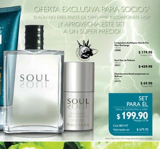 Lleva 3 productos a solo:
SET
PARA ÉL
Cód.801147
PERFUMES
EUROPEOS
Limpiadora Exfoliante North For
Men Recharge
150 ml
32008
Soul Eau deToilette
100 ml
10231
DesodoranteAntitranspirante en
Roll-on
50 ml
32172
OFERTA EXCLUSIVA PARA SOCIOS1
SI AÚN NO ERES PARTE DE ORIFLAME, INCORPÓRATE HOY
¡Y APROVECHA ESTE SET
A UN SÚPER PRECIO!
$199.90Puntos: 17.74
Valorizado en: $ 679.70
Precio Neto Socio. No otorga descuento pero sí puntos.
$ 179.90
Puntos: 11.16
$ 429.90
$ 69.90
Puntos: 4.34
 