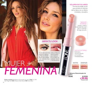 34
 Bálsamo Voluminizador de
Labios
32365 $ 139.90
$ 99.90
Puntos: 6.20
ARMATU LOOK
Tu mirada lucirá más
atractiva si aplicas
la Máscara Doble
Efecto para alargar
y dar volumen a tus
pestañas.
Utiliza el Bálsamo
Voluminizador
para destacar
en tus labios un
acabado natural
y más femenino.
FEMENINA
MUJER + DESPUÉSANTES
NÚCLEO
INTERNO
hidrata y mejora
la densidad de la piel
para un volumen
de larga duración.
NÚCLEO EXTERNO:
Estimula la
microcirculación
en los labios
inmediatamente
VOLUMEN ENTUS LABIOS
Fórmula de doble acción
que aumenta el volumen
de tus labios con un efecto
inmediato y duradero.

Modelo maquillada con: BálsamoVoluminizador de Labios 32365,The ONE
Stylo Mega Liner 32161, Máscara Doble Efecto 31189 Intense Black.
 