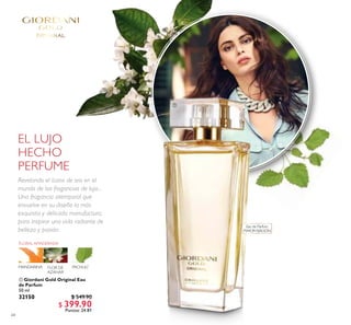 64
 Giordani Gold Original Eau
de Parfum
50 ml
32150 $ 549.90
$ 399.90
Puntos: 24.81

Eau de Parfum
MAYOR FIJACIÓN
EL LUJO
HECHO
PERFUME
Revelando el ícono de oro en el
mundo de las fragancias de lujo...
Una fragancia atemporal que
envuelve en su diseño la más
exquisita y delicada manufactura,
para inspirar una vida radiante de
belleza y pasión.
 