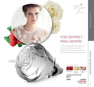 65
 Volare Forever Eau de
Parfum
50 ml
31495 $ 399.90
$ 269.90
Puntos: 16.75
CIENCIANATURALSUECAPERFUMESEUROPEOS

Eau de Parfum
MAYOR FIJACIÓN
POR SIEMPREY
PARA SIEMPRE
Un momento especial se culmina en
amor puro. No hay necesidad de
palabras. Una mirada y una sonrisa...
Es allí donde comienza algo hermoso.
 