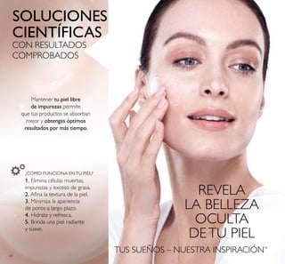 68
TUS SUEÑOS – NUESTRA INSPIRACIÓN™
SOLUCIONES
CIENTÍFICAS
CON RESULTADOS
COMPROBADOS
REVELA
LA BELLEZA
OCULTA
DETU PIEL
Mantener tu piel libre
de impurezas permite
que tus productos se absorban
mejor y obtengas óptimos
resultados por más tiempo.
¿CÓMO FUNCIONA ENTU PIEL?
1. Elimina células muertas,
impurezas y exceso de grasa.
2. Aina la textura de la piel.
3. Minimiza la apariencia
de poros a largo plazo.
4. Hidrata y refresca.
5. Brinda una piel radiante
y suave.
 