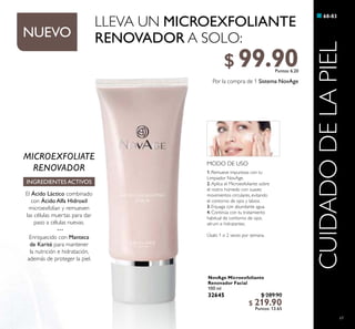 69
NovAge Microexfoliante
Renovador Facial
100 ml
32645 $ 289.90
$ 219.90
Puntos: 13.65
68-83
CUIDADODELAPIEL
MODO DE USO
1. Remueve impurezas con tu
Limpiador NovAge.
2. Aplica el Microexfoliante sobre
el rostro húmedo con suaves
movimientos circulares, evitando
el contorno de ojos y labios.
3. Enjuaga con abundante agua.
4. Continúa con tu tratamiento
habitual de contorno de ojos,
sérum e hidratantes.
Úsalo 1 o 2 veces por semana.
MICROEXFOLIATE
RENOVADOR
INGREDIENTES ACTIVOS
El Ácido Láctico combinado
con Ácido Alfa Hidroxil
microexfolian y remueven
las células muertas para dar
paso a células nuevas.
···
Enriquecido con Manteca
de Karité para mantener
la nutrición e hidratación,
además de proteger la piel.
LLEVA UN MICROEXFOLIANTE
RENOVADOR A SOLO:
Por la compra de 1 Sistema NovAge
NUEVO
$ 99.90Puntos: 6.20
 