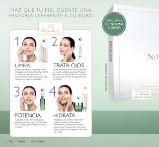 70
HAZ QUE TU PIEL CUENTE UNA
HISTORIA DIFERENTE A TU EDAD
Día Noche Día y noche
1 2
3 4
LIMPIA
POTENCIA HIDRATA
TRATA OJOS
INCLUYECAJADEREGALO
IDEAL PARA
PIEL NORMAL
A GRASA
CREMA DE DÍA
CON TEXTURA
LIGERA GEL CREMA
Protege tu piel contra el foto daño
durante el día conTratamientos
Hidratantes y nutre tu piel mientras
duermes conTratamientos Intensivos.
Aplica todos los días según la necesidad
de tu piel.
Limpia impurezas y maquillaje con las
Limpiadoras y Lociones NovAge de día
y noche. Esto permitirá que los
productos sean mejor absorbidos y te
ofrezcan los mejores resultados.
La piel alrededor de los ojos es delicada
y necesita cuidados especiales. Masajea
esta área con las Cremas de Contornos
de Ojos para prevenir arrugas, reairmar
o hidratar.
Cada Sérum está formulado para
aumentar el poder de tu rutina.Aplica
de 2 a 3 gotas diariamente en rostro
y cuello.
 