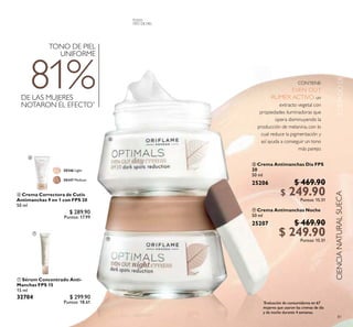 TODA
EDAD
81
 Crema Antimanchas Día FPS
20
50 ml
25206 $ 469.90
$ 249.90Puntos: 15.51
 Crema Antimanchas Noche
50 ml
25207 $ 469.90
$ 249.90Puntos: 15.51
CONTIENE:
EVEN OUT
RUMEX ACTIVO, un
extracto vegetal con
propiedades iluminadoras que
opera disminuyendo la
producción de melanina, con lo
cual reduce la pigmentación y
así ayuda a conseguir un tono
más parejo.
DE LAS MUJERES
NOTARON EL EFECTO*
81%
TONO DE PIEL
UNIFORME
*
Evaluación de consumidores en 67
mujeres que usaron las cremas de día
y de noche durante 4 semanas.
CUIDADODELAPIELCIENCIANATURALSUECA
TODO
TIPO DE PIEL
 Sérum Concentrado Anti-
Manchas FPS 15
15 ml
32704 $ 299.90
Puntos: 18.61
 Crema Correctora de Cutis
Antimanchas 9 en 1 con FPS 20
50 ml
30346 $ 289.90
Puntos: 17.99


30346 Light
30347 Medium


 