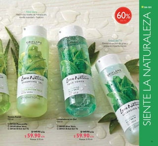 85



c/u c/u
c/u c/u
SIENTELANATURALEZA
Tónico Facial
150 ml
 30158 Manzanilla
 30149 Aloe Vera
 30126 Árbol del Té
$ 149.90
$ 59.90Puntos: 3.72
Limpiadoras en Gel
150 ml
 30144 Aloe Vera
 30153 Árbol del Té
$ 149.90
$ 59.90Puntos: 3.72
c/u c/u
%60
AloeVera
Mejora los niveles de hidratación,
dando suavidad y frescura
Árbol delTé
Elimina el exceso de grasa y
previene imperfecciones
 