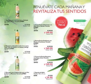 86
PRODUCTO
JUMBO
750 ml
ቢ Shampoo para Cabello Seco y Dañado
con Trigo y Coco Tamaño JUMBO
750 ml
26448 $ 219.90
Puntos: 13.65
 Shampoo y Acondicionador 2 en 1 para
Todo Tipo de Cabello con Jojoba y Mango
Tamaño JUMBO
750 ml
26449 $ 219.90
Puntos: 13.65
 Shampoo para Cabello Normal con Flor
de Saúco y Manzana Tamaño JUMBO
750 ml
26450 $ 219.90
Puntos: 13.65
 Gel de Ducha Hidratante con
Aloe Vera y Sandía Tamaño
JUMBO
750 ml
26454 $ 249.90
$ 149.90
Puntos: 9.30
 Crema de Ducha Nutritiva
con Trigo y Coco Tamaño
JUMBO
750 ml
26455 $ 249.90
$ 149.90
Puntos: 9.30
 Gel de Ducha Exfoliante con
Menta y Frambuesa Tamaño
JUMBO
750 ml
31553 $ 299.90
$ 169.90
Puntos: 10.54
HIDRATANTE
Con AloeVera
y Sandía
 Esponja de Baño
Medidas: 18.5 x 9.5 cm.
8590 $ 39.90
$ 24.90
Puntos: 0.77



 