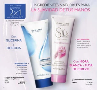 92
 Crema de Manos Aclaradora
75 ml
26436 $ 99.90
Puntos: 6.20
 Crema de Manos Hidratante
con Glicerina y Silicona
75 ml
30909 $ 99.90
Puntos: 6.20
¡Cualquier combinación
es posible! 

HIDRATACIÓN
PROFUNDA
Con propiedades
nutritivas para
mantener
las manos suaves.
ACLARADORA
Ayuda a destacar el
resplandor natural
de la piel y a prevenir
su pigmentación.
Con
GLICERINA
y
SILICONA
Con MORA
BLANCA y FLOR
DE CEREZO
 