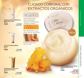 93
CIENCIANATURALSUECASIENTELANATURALEZA
 Exfoliante Corporal con
Partículas de Azúcar
200 ml
31601 $ 239.90
Puntos: 14.89
 Crema Nutritiva para Manos
y Cuerpo Milk & Honey
250 ml
31602 $ 219.90
$ 119.90
Puntos: 7.44
 Crema de Ducha Hidratante
Milk & Honey Gold
200 ml
31605 $ 129.90
Puntos: 8.06
 Crema de Manos Milk &
Honey
75 ml
31606 $ 119.90
Puntos: 7.44
250 ml




 