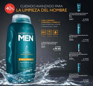 94
%
CUIDADO AVANZADO PARA
LA LIMPIEZA DEL HOMBRE
Limpia fortaleciendo, nutriendo
e hidratando piel y cabello
2-EN-1 LIMPIEZA
CORPORALY CABELLO
ቢ Gel de Ducha y Shampoo
North For Men Recharge
250 ml
32011 $ 179.90
$ 99.90
Puntos: 6.20
 Crema Facial
Antienvejecimiento North For
Men Advanced
50 ml
32014 $ 319.90
Puntos: 19.85
 Contorno de Ojos
Antienvejecimiento North For
Men Advanced
15 ml
32015 $ 169.90
Puntos: 10.54
 Espuma de Afeitar North For
Men Sensitive
200 ml
32016 $ 179.90
Puntos: 11.16
 Crema Hidratante Calmante
para Piel Sensible North for
Men
50 ml
32017 $ 149.90
Puntos: 9.30



Más de
40
 