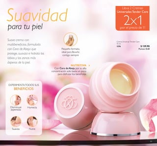 99
Crema Universal Tender Care
15 ml
1276 $ 139.90
Puntos: 8.68
Disminuye
asperezas
Suaviza Nutre
Humecta
Suavidadpara tu piel
Pequeño formato,
ideal para llevarlo
contigo siempre
Lleva 2 Cremas
UniversalesTender Care
NUTRITIVA
Con Cera deAbeja, por su alta
concentración solo basta un poco
para disfrutar los beneicios.
Suave crema con
multibeneicios, formulada
con Cera de Abeja que
protege, suaviza e hidrata los
labios y las zonas más
ásperas de la piel.
 