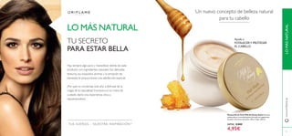 LOMÁSNATURAL
TUS SUEÑOS – NUESTRA INSPIRACIÓNTM
Ayuda a
FOTALECERY PROTEGER
EL CABELLO
Mascarilla de Pelo Milk & Honey Gold Nutritiva,
restauradora y reconstituyente fórmula con pigmentos
dorados. Extractos de Leche, Miel y Trigo. 250 ml.
24734 8,00€
4,95€
LO MÁS NATURAL
Un nuevo concepto de belleza natural
para tu cabello
TU SECRETO
PARA ESTAR BELLA
Hay siempre algo puro y maravilloso detrás de cada
producto con ingredientes naturales. Sus delicadas
texturas, sus exquisitos aromas y la sensación de
bienestar, te proporcionan una satisfacción especial.
¿Por qué no comienzas este año a disfrutar de la
magia de la naturaleza? Incorpora en tu rutina de
cuidado diario una experiencia única y
rejuvenecedora.
75
www.oriﬂame.es
 
