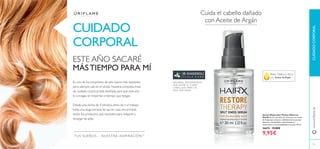 84
www.oriﬂame.es
Cuida el cabello dañado
con Aceite de Argán
Serum Reparador Puntas Abiertas
HairX Serum nutritivo sin aclarado con aceite
de Argán que restaura visiblemente las puntas
abiertas, nutriéndolas y devolviendo el
movimiento y la manejabilidad a tu pelo. 30 ml.
26674 15,00€
9,95€
CUIDADO
CORPORAL
CUIDADOCORPORAL
PARA CABELLO SECO
con Aceite de Argán
ESTE AÑO SACARÉ
MÁSTIEMPO PARA MÍ
Es uno de los propósitos de año nuevo más repetidos
pero siempre cae en el olvido. Nuestra completa línea
de cuidado corporal está diseñada para que este año
lo consigas, sin importar el tiempo que tengas.
Desde una ducha de 5 minutos antes de ir al trabajo
hasta una larga jornada de spa en casa, encontrarás
todos los productos que necesites para relajarte y
recargar las pilas.
85
GINGEROL ANTIOXIDANTE
QUE NUTRE EL CUERO
CABELLUDO PARA UN
PELO MÁS SANO
TUS SUEÑOS – NUESTRA INSPIRACIÓNTM
 