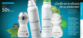 92 93
ብ Desodorante Roll-On
Antitranspirante Activelle Té Verde
Fórmula antitranspirante en roll-on con extracto
de Té Verde que protege la piel contra la
sudoración y el olor corporal. 50 ml.
30332 6,00€ 2,95€
ቤ Spray Desodorante Antitranspirante
Activelle Té Verde Desodorante
antitranspirante en spray con extracto de Té
Verde que ofrece una intensa protección contra
la sudoración y el olor. 150 ml.
30333 9,00€ 4,50€
ቢ Desodorante Roll-On
Antitranspirante Activelle Invisible
Efectivo desodorante Roll-On con Tecnología
Anti-White Marks para una protección anti-
manchas blancas total. 50 ml.
23725 6,00€ 2,95€
ባ Spray Desodorante Antitranspirante
Activelle Invisible Máxima protección en
spray con Tecnología Anti-White Marks. No deja
manchas blancas en la ropa. 150 ml.
23727 9,00€ 4,50€
24H
DE PROTECCIÓN
¡Confía en la eficacia
de su protección!
PROTECCIÓN
ANTI-
MANCHAS
BLANCAS
Un antioxidante con efecto
protector e ingredientes
que ayudan a prevenir el olor,
para una sensación de frescura
durante más tiempo.
¡Activelle también
protege tu bolsillo!
TODOS AL
50% DTO
www.oriﬂame.es
92 93
ቢ
ባ
ቤ
ብ
CUIDADOCORPORAL
 