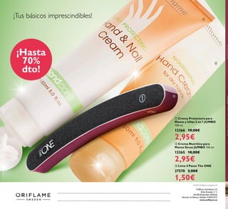   Crema Nutritiva para
Manos Secas JUMBO 150 ml.
13365 10,00€
2,95€
  Crema Protectora para
Manos y Uñas 2 en 1 JUMBO
150 ml.
13366 10,00€
2,95€
  Lima 4 Pasos The ONE
27570 3,00€
1,50€



© 2014 Oriflame Cosmetics SA
¡Tus básicos imprescindibles!
¡Hasta
70%
dto!
Catálogo1,2015(31/12–21/012015)
Oriflame Cosméticos S.A.
Avda. Bruselas, nº 5.
28108 Alcobendas (Madrid)
Atención al Cliente y Pedidos 918041875
www.oriflame.es
 