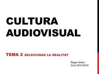CULTURA 
AUDIOVISUAL 
TEMA 2 SELECCINAR LA REALITAT 
Roger Artero 
Curs 2014-2015 
 