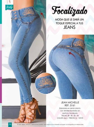 Focalizado
MODA QUE LE DARÁ UN
TOQUE ESPECIAL A TUS
JEANS
Elaborado en denim stretch,
con detalles bordados en
pretina y focalizado
TALLAS: 28 - 30 - 32 - 34
COLOR: Azul / PRECIO: S/. 139.90
JEAN MICHELLE
REF. 5161
El color, diseño, texturas y aplicaciones podrían variar según la luz e impresión de papel. Las fotografías son referenciales.56
 