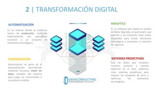2 | TRANSFORMACIÓN DIGITAL
AUTOMATIZACIÓN
SENZORIZACIÓN SISTEMAS PREDICTIVOS
ANALYTICS
Es un sistema donde se trasfieren
tareas de producción, realizadas
habitualmente por operadores
humanos a un conjunto de
elementos tecnológicos.
Sensorizacion es parte de la
automatizacion, permitiendo
mediante sensores, medir los
datos variables del entorno
para luego ser transmitidos a
su posterior análisis.
Con los datos que recopilan
nuestros sensores y nuestra
expertise en el área, podemos
crear sistemas predictivos para
mejorar los margenes de error y
optimizar los elementos
tecnologicos.
Es un enfoque que implica el análisis
de datos (big data, en particular), que
permite a las empresas estar mejor
equipadas para tomar decisiones
estratégicas y aumentar su volumen
de negocios.
 
