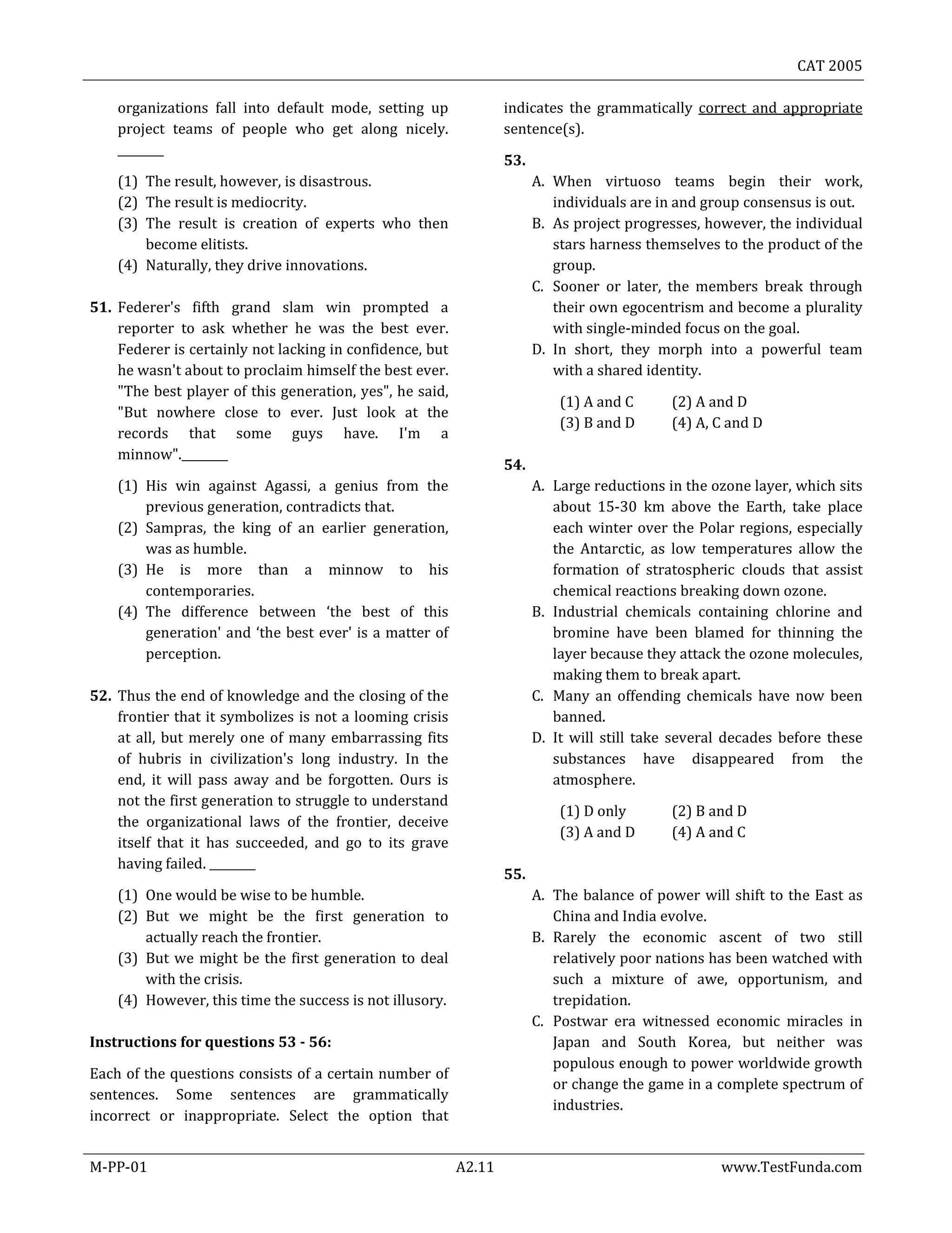 CAT 2005
M-PP-01 A2.11 www.TestFunda.com
organizations fall into default mode, setting up
project teams of people who get along nicely.
________
(1) The result, however, is disastrous.
(2) The result is mediocrity.
(3) The result is creation of experts who then
become elitists.
(4) Naturally, they drive innovations.
51. Federer's fifth grand slam win prompted a
reporter to ask whether he was the best ever.
Federer is certainly not lacking in confidence, but
he wasn't about to proclaim himself the best ever.
"The best player of this generation, yes", he said,
"But nowhere close to ever. Just look at the
records that some guys have. I'm a
minnow".________
(1) His win against Agassi, a genius from the
previous generation, contradicts that.
(2) Sampras, the king of an earlier generation,
was as humble.
(3) He is more than a minnow to his
contemporaries.
(4) The difference between ‘the best of this
generation' and ‘the best ever' is a matter of
perception.
52. Thus the end of knowledge and the closing of the
frontier that it symbolizes is not a looming crisis
at all, but merely one of many embarrassing fits
of hubris in civilization's long industry. In the
end, it will pass away and be forgotten. Ours is
not the first generation to struggle to understand
the organizational laws of the frontier, deceive
itself that it has succeeded, and go to its grave
having failed. ________
(1) One would be wise to be humble.
(2) But we might be the first generation to
actually reach the frontier.
(3) But we might be the first generation to deal
with the crisis.
(4) However, this time the success is not illusory.
Instructions for questions 53 - 56:
Each of the questions consists of a certain number of
sentences. Some sentences are grammatically
incorrect or inappropriate. Select the option that
indicates the grammatically correct and appropriate
sentence(s).
53.
A. When virtuoso teams begin their work,
individuals are in and group consensus is out.
B. As project progresses, however, the individual
stars harness themselves to the product of the
group.
C. Sooner or later, the members break through
their own egocentrism and become a plurality
with single-minded focus on the goal.
D. In short, they morph into a powerful team
with a shared identity.
(1) A and C (2) A and D
(3) B and D (4) A, C and D
54.
A. Large reductions in the ozone layer, which sits
about 15-30 km above the Earth, take place
each winter over the Polar regions, especially
the Antarctic, as low temperatures allow the
formation of stratospheric clouds that assist
chemical reactions breaking down ozone.
B. Industrial chemicals containing chlorine and
bromine have been blamed for thinning the
layer because they attack the ozone molecules,
making them to break apart.
C. Many an offending chemicals have now been
banned.
D. It will still take several decades before these
substances have disappeared from the
atmosphere.
(1) D only (2) B and D
(3) A and D (4) A and C
55.
A. The balance of power will shift to the East as
China and India evolve.
B. Rarely the economic ascent of two still
relatively poor nations has been watched with
such a mixture of awe, opportunism, and
trepidation.
C. Postwar era witnessed economic miracles in
Japan and South Korea, but neither was
populous enough to power worldwide growth
or change the game in a complete spectrum of
industries.
 