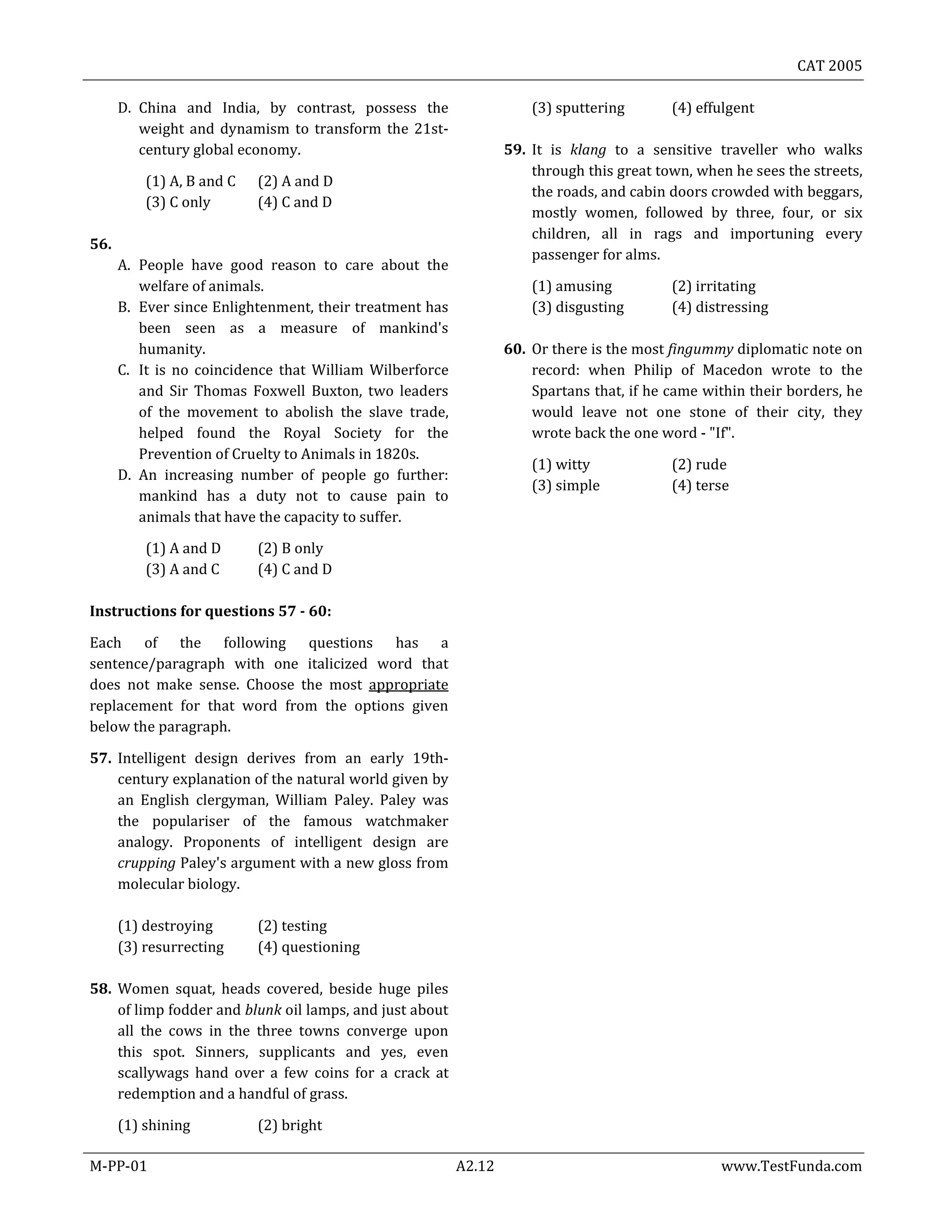 CAT 2005
M-PP-01 A2.12 www.TestFunda.com
D. China and India, by contrast, possess the
weight and dynamism to transform the 21st-
century global economy.
(1) A, B and C (2) A and D
(3) C only (4) C and D
56.
A. People have good reason to care about the
welfare of animals.
B. Ever since Enlightenment, their treatment has
been seen as a measure of mankind's
humanity.
C. It is no coincidence that William Wilberforce
and Sir Thomas Foxwell Buxton, two leaders
of the movement to abolish the slave trade,
helped found the Royal Society for the
Prevention of Cruelty to Animals in 1820s.
D. An increasing number of people go further:
mankind has a duty not to cause pain to
animals that have the capacity to suffer.
(1) A and D (2) B only
(3) A and C (4) C and D
Instructions for questions 57 - 60:
Each of the following questions has a
sentence/paragraph with one italicized word that
does not make sense. Choose the most appropriate
replacement for that word from the options given
below the paragraph.
57. Intelligent design derives from an early 19th-
century explanation of the natural world given by
an English clergyman, William Paley. Paley was
the populariser of the famous watchmaker
analogy. Proponents of intelligent design are
crupping Paley's argument with a new gloss from
molecular biology.
(1) destroying (2) testing
(3) resurrecting (4) questioning
58. Women squat, heads covered, beside huge piles
of limp fodder and blunk oil lamps, and just about
all the cows in the three towns converge upon
this spot. Sinners, supplicants and yes, even
scallywags hand over a few coins for a crack at
redemption and a handful of grass.
(1) shining (2) bright
(3) sputtering (4) effulgent
59. It is klang to a sensitive traveller who walks
through this great town, when he sees the streets,
the roads, and cabin doors crowded with beggars,
mostly women, followed by three, four, or six
children, all in rags and importuning every
passenger for alms.
(1) amusing (2) irritating
(3) disgusting (4) distressing
60. Or there is the most fingummy diplomatic note on
record: when Philip of Macedon wrote to the
Spartans that, if he came within their borders, he
would leave not one stone of their city, they
wrote back the one word - "If".
(1) witty (2) rude
(3) simple (4) terse
 