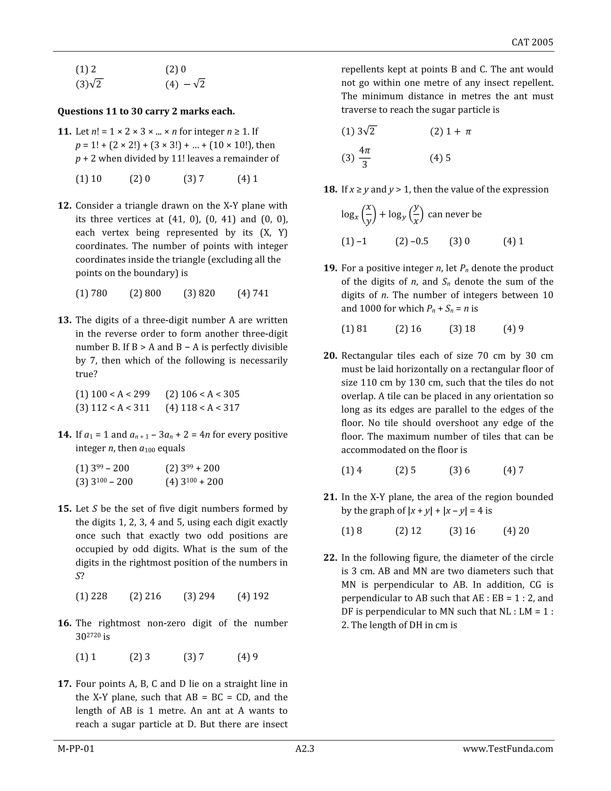 CAT 2005
M-PP-01 A2.3 www.TestFunda.com
(1) 2 (2) 0
( )√ ( ) √
Questions 11 to 30 carry 2 marks each.
11. Let n! = 1 × 2 × 3 × ... × n for integer n ≥ 1. If
p = 1! + (2 × 2!) + (3 × 3!) + … + (10 × 10!), then
p + 2 when divided by 11! leaves a remainder of
(1) 10 (2) 0 (3) 7 (4) 1
12. Consider a triangle drawn on the X-Y plane with
its three vertices at (41, 0), (0, 41) and (0, 0),
each vertex being represented by its (X, Y)
coordinates. The number of points with integer
coordinates inside the triangle (excluding all the
points on the boundary) is
(1) 780 (2) 800 (3) 820 (4) 741
13. The digits of a three-digit number A are written
in the reverse order to form another three-digit
number B. If B > A and B − A is perfectly divisible
by 7, then which of the following is necessarily
true?
(1) 100 < A < 299 (2) 106 < A < 305
(3) 112 < A < 311 (4) 118 < A < 317
14. If a1 = 1 and an + 1 – 3an + 2 = 4n for every positive
integer n, then a100 equals
(1) 399 – 200 (2) 399 + 200
(3) 3100 – 200 (4) 3100 + 200
15. Let S be the set of five digit numbers formed by
the digits 1, 2, 3, 4 and 5, using each digit exactly
once such that exactly two odd positions are
occupied by odd digits. What is the sum of the
digits in the rightmost position of the numbers in
S?
(1) 228 (2) 216 (3) 294 (4) 192
16. The rightmost non-zero digit of the number
302720 is
(1) 1 (2) 3 (3) 7 (4) 9
17. Four points A, B, C and D lie on a straight line in
the X-Y plane, such that AB = BC = CD, and the
length of AB is 1 metre. An ant at A wants to
reach a sugar particle at D. But there are insect
repellents kept at points B and C. The ant would
not go within one metre of any insect repellent.
The minimum distance in metres the ant must
traverse to reach the sugar particle is
( ) √ ( )
( ) ( )
18. If x ≥ y and y > 1, then the value of the expression
( ) ( )
(1) –1 (2) –0.5 (3) 0 (4) 1
19. For a positive integer n, let Pn denote the product
of the digits of n, and Sn denote the sum of the
digits of n. The number of integers between 10
and 1000 for which Pn + Sn = n is
(1) 81 (2) 16 (3) 18 (4) 9
20. Rectangular tiles each of size 70 cm by 30 cm
must be laid horizontally on a rectangular floor of
size 110 cm by 130 cm, such that the tiles do not
overlap. A tile can be placed in any orientation so
long as its edges are parallel to the edges of the
floor. No tile should overshoot any edge of the
floor. The maximum number of tiles that can be
accommodated on the floor is
(1) 4 (2) 5 (3) 6 (4) 7
21. In the X-Y plane, the area of the region bounded
by the graph of |x + y| + |x – y| = 4 is
(1) 8 (2) 12 (3) 16 (4) 20
22. In the following figure, the diameter of the circle
is 3 cm. AB and MN are two diameters such that
MN is perpendicular to AB. In addition, CG is
perpendicular to AB such that AE : EB = 1 : 2, and
DF is perpendicular to MN such that NL : LM = 1 :
2. The length of DH in cm is
 