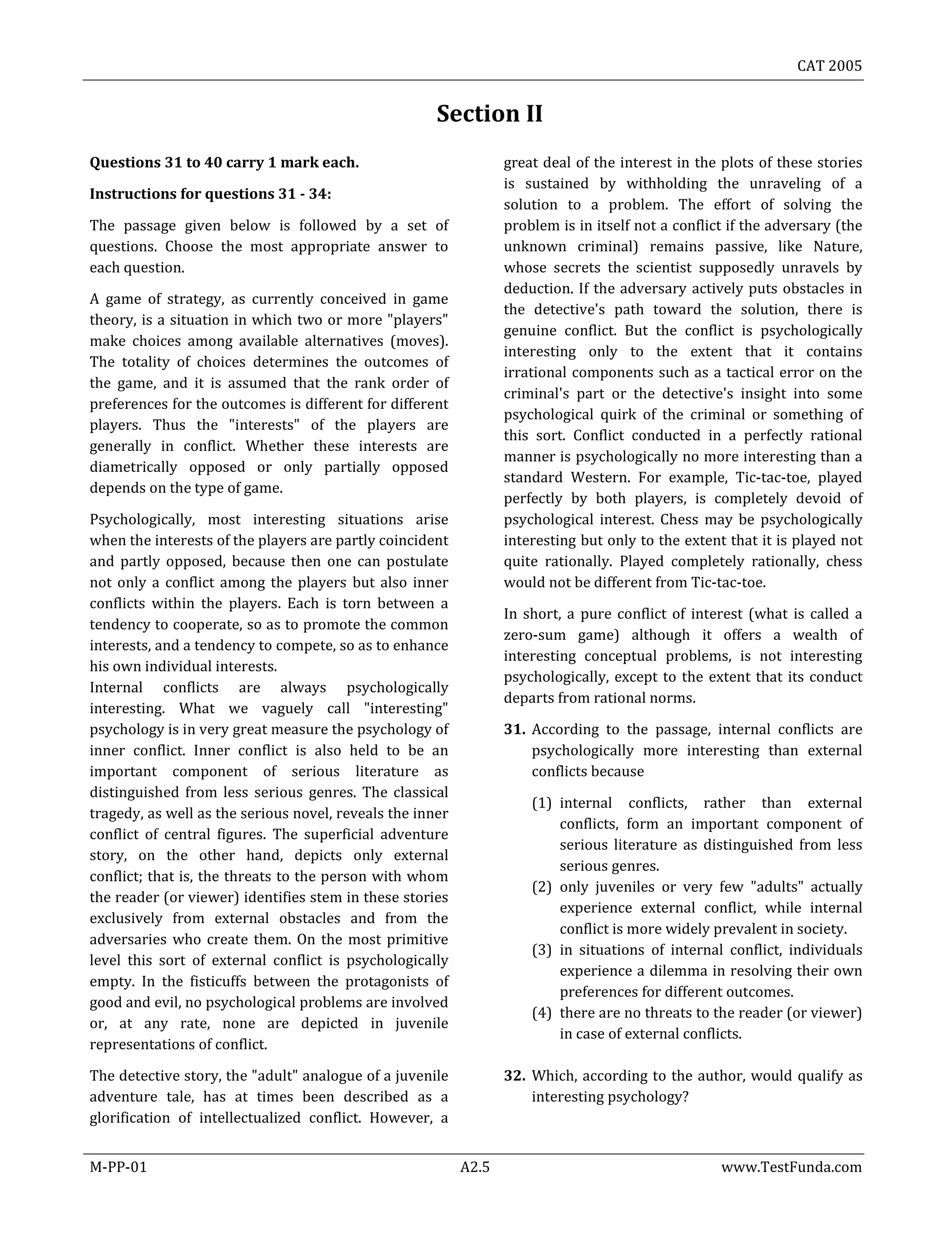 CAT 2005
M-PP-01 A2.5 www.TestFunda.com
Section II
Questions 31 to 40 carry 1 mark each.
Instructions for questions 31 - 34:
The passage given below is followed by a set of
questions. Choose the most appropriate answer to
each question.
A game of strategy, as currently conceived in game
theory, is a situation in which two or more "players"
make choices among available alternatives (moves).
The totality of choices determines the outcomes of
the game, and it is assumed that the rank order of
preferences for the outcomes is different for different
players. Thus the "interests" of the players are
generally in conflict. Whether these interests are
diametrically opposed or only partially opposed
depends on the type of game.
Psychologically, most interesting situations arise
when the interests of the players are partly coincident
and partly opposed, because then one can postulate
not only a conflict among the players but also inner
conflicts within the players. Each is torn between a
tendency to cooperate, so as to promote the common
interests, and a tendency to compete, so as to enhance
his own individual interests.
Internal conflicts are always psychologically
interesting. What we vaguely call "interesting"
psychology is in very great measure the psychology of
inner conflict. Inner conflict is also held to be an
important component of serious literature as
distinguished from less serious genres. The classical
tragedy, as well as the serious novel, reveals the inner
conflict of central figures. The superficial adventure
story, on the other hand, depicts only external
conflict; that is, the threats to the person with whom
the reader (or viewer) identifies stem in these stories
exclusively from external obstacles and from the
adversaries who create them. On the most primitive
level this sort of external conflict is psychologically
empty. In the fisticuffs between the protagonists of
good and evil, no psychological problems are involved
or, at any rate, none are depicted in juvenile
representations of conflict.
The detective story, the "adult" analogue of a juvenile
adventure tale, has at times been described as a
glorification of intellectualized conflict. However, a
great deal of the interest in the plots of these stories
is sustained by withholding the unraveling of a
solution to a problem. The effort of solving the
problem is in itself not a conflict if the adversary (the
unknown criminal) remains passive, like Nature,
whose secrets the scientist supposedly unravels by
deduction. If the adversary actively puts obstacles in
the detective's path toward the solution, there is
genuine conflict. But the conflict is psychologically
interesting only to the extent that it contains
irrational components such as a tactical error on the
criminal's part or the detective's insight into some
psychological quirk of the criminal or something of
this sort. Conflict conducted in a perfectly rational
manner is psychologically no more interesting than a
standard Western. For example, Tic-tac-toe, played
perfectly by both players, is completely devoid of
psychological interest. Chess may be psychologically
interesting but only to the extent that it is played not
quite rationally. Played completely rationally, chess
would not be different from Tic-tac-toe.
In short, a pure conflict of interest (what is called a
zero-sum game) although it offers a wealth of
interesting conceptual problems, is not interesting
psychologically, except to the extent that its conduct
departs from rational norms.
31. According to the passage, internal conflicts are
psychologically more interesting than external
conflicts because
(1) internal conflicts, rather than external
conflicts, form an important component of
serious literature as distinguished from less
serious genres.
(2) only juveniles or very few "adults" actually
experience external conflict, while internal
conflict is more widely prevalent in society.
(3) in situations of internal conflict, individuals
experience a dilemma in resolving their own
preferences for different outcomes.
(4) there are no threats to the reader (or viewer)
in case of external conflicts.
32. Which, according to the author, would qualify as
interesting psychology?
 