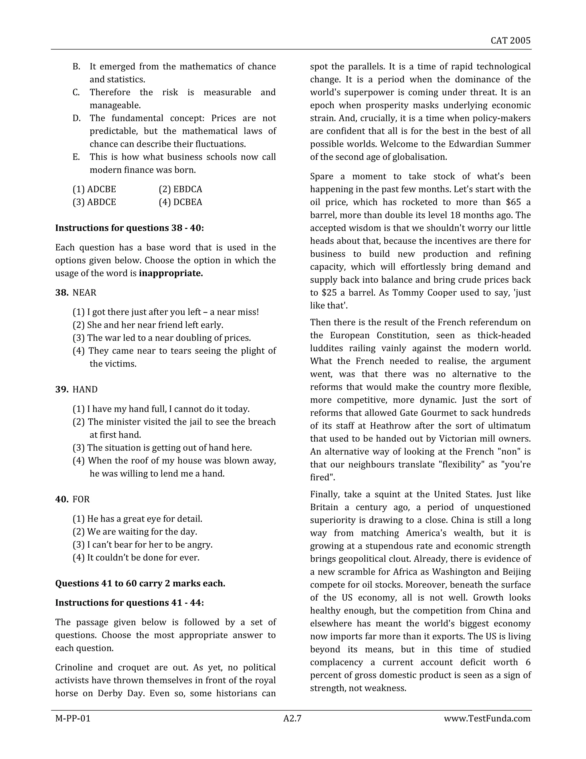 CAT 2005
M-PP-01 A2.7 www.TestFunda.com
B. It emerged from the mathematics of chance
and statistics.
C. Therefore the risk is measurable and
manageable.
D. The fundamental concept: Prices are not
predictable, but the mathematical laws of
chance can describe their fluctuations.
E. This is how what business schools now call
modern finance was born.
(1) ADCBE (2) EBDCA
(3) ABDCE (4) DCBEA
Instructions for questions 38 - 40:
Each question has a base word that is used in the
options given below. Choose the option in which the
usage of the word is inappropriate.
38. NEAR
(1) I got there just after you left – a near miss!
(2) She and her near friend left early.
(3) The war led to a near doubling of prices.
(4) They came near to tears seeing the plight of
the victims.
39. HAND
(1) I have my hand full, I cannot do it today.
(2) The minister visited the jail to see the breach
at first hand.
(3) The situation is getting out of hand here.
(4) When the roof of my house was blown away,
he was willing to lend me a hand.
40. FOR
(1) He has a great eye for detail.
(2) We are waiting for the day.
(3) I can’t bear for her to be angry.
(4) It couldn’t be done for ever.
Questions 41 to 60 carry 2 marks each.
Instructions for questions 41 - 44:
The passage given below is followed by a set of
questions. Choose the most appropriate answer to
each question.
Crinoline and croquet are out. As yet, no political
activists have thrown themselves in front of the royal
horse on Derby Day. Even so, some historians can
spot the parallels. It is a time of rapid technological
change. It is a period when the dominance of the
world's superpower is coming under threat. It is an
epoch when prosperity masks underlying economic
strain. And, crucially, it is a time when policy-makers
are confident that all is for the best in the best of all
possible worlds. Welcome to the Edwardian Summer
of the second age of globalisation.
Spare a moment to take stock of what's been
happening in the past few months. Let's start with the
oil price, which has rocketed to more than $65 a
barrel, more than double its level 18 months ago. The
accepted wisdom is that we shouldn't worry our little
heads about that, because the incentives are there for
business to build new production and refining
capacity, which will effortlessly bring demand and
supply back into balance and bring crude prices back
to $25 a barrel. As Tommy Cooper used to say, 'just
like that'.
Then there is the result of the French referendum on
the European Constitution, seen as thick-headed
luddites railing vainly against the modern world.
What the French needed to realise, the argument
went, was that there was no alternative to the
reforms that would make the country more flexible,
more competitive, more dynamic. Just the sort of
reforms that allowed Gate Gourmet to sack hundreds
of its staff at Heathrow after the sort of ultimatum
that used to be handed out by Victorian mill owners.
An alternative way of looking at the French "non" is
that our neighbours translate "flexibility" as "you're
fired".
Finally, take a squint at the United States. Just like
Britain a century ago, a period of unquestioned
superiority is drawing to a close. China is still a long
way from matching America's wealth, but it is
growing at a stupendous rate and economic strength
brings geopolitical clout. Already, there is evidence of
a new scramble for Africa as Washington and Beijing
compete for oil stocks. Moreover, beneath the surface
of the US economy, all is not well. Growth looks
healthy enough, but the competition from China and
elsewhere has meant the world's biggest economy
now imports far more than it exports. The US is living
beyond its means, but in this time of studied
complacency a current account deficit worth 6
percent of gross domestic product is seen as a sign of
strength, not weakness.
 