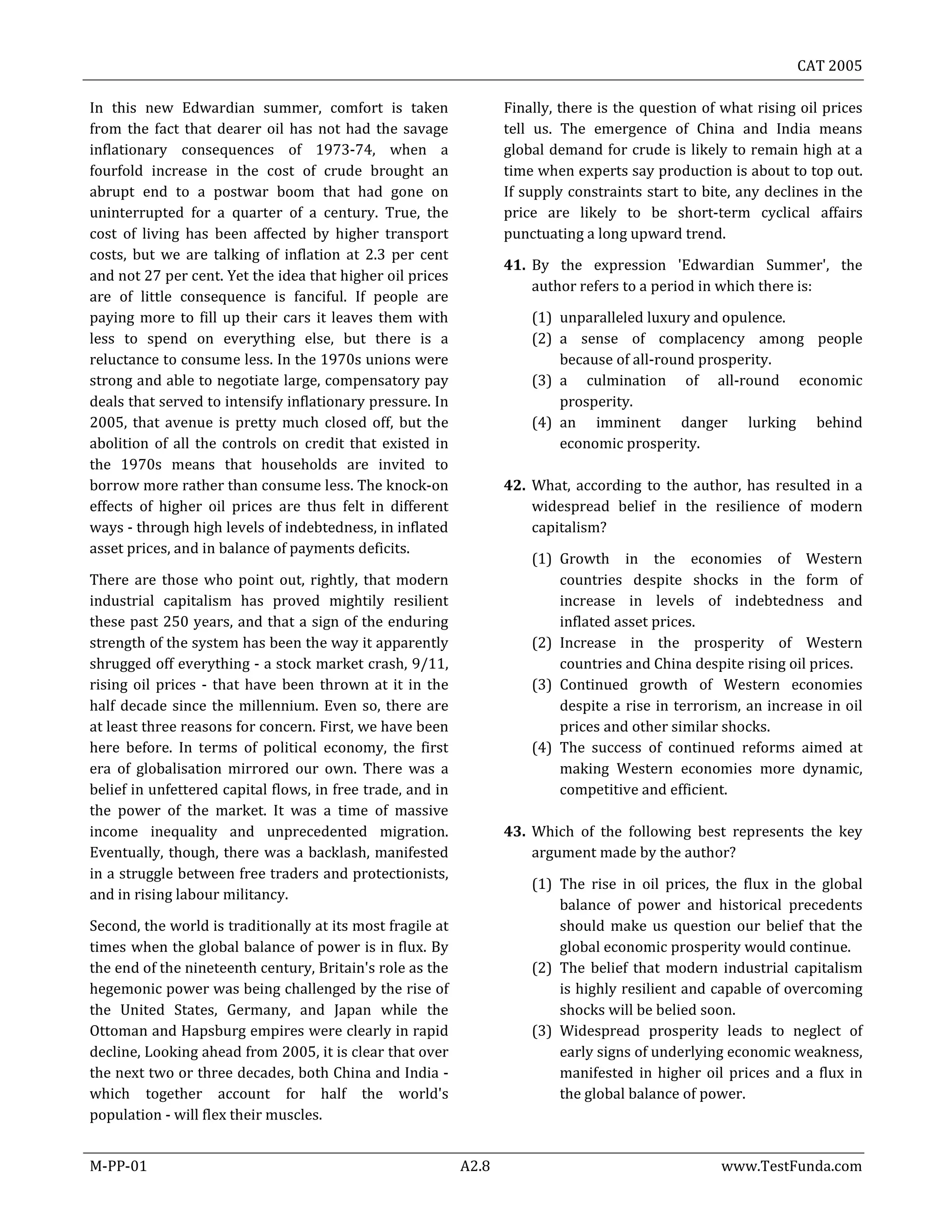 CAT 2005
M-PP-01 A2.8 www.TestFunda.com
In this new Edwardian summer, comfort is taken
from the fact that dearer oil has not had the savage
inflationary consequences of 1973-74, when a
fourfold increase in the cost of crude brought an
abrupt end to a postwar boom that had gone on
uninterrupted for a quarter of a century. True, the
cost of living has been affected by higher transport
costs, but we are talking of inflation at 2.3 per cent
and not 27 per cent. Yet the idea that higher oil prices
are of little consequence is fanciful. If people are
paying more to fill up their cars it leaves them with
less to spend on everything else, but there is a
reluctance to consume less. In the 1970s unions were
strong and able to negotiate large, compensatory pay
deals that served to intensify inflationary pressure. In
2005, that avenue is pretty much closed off, but the
abolition of all the controls on credit that existed in
the 1970s means that households are invited to
borrow more rather than consume less. The knock-on
effects of higher oil prices are thus felt in different
ways - through high levels of indebtedness, in inflated
asset prices, and in balance of payments deficits.
There are those who point out, rightly, that modern
industrial capitalism has proved mightily resilient
these past 250 years, and that a sign of the enduring
strength of the system has been the way it apparently
shrugged off everything - a stock market crash, 9/11,
rising oil prices - that have been thrown at it in the
half decade since the millennium. Even so, there are
at least three reasons for concern. First, we have been
here before. In terms of political economy, the first
era of globalisation mirrored our own. There was a
belief in unfettered capital flows, in free trade, and in
the power of the market. It was a time of massive
income inequality and unprecedented migration.
Eventually, though, there was a backlash, manifested
in a struggle between free traders and protectionists,
and in rising labour militancy.
Second, the world is traditionally at its most fragile at
times when the global balance of power is in flux. By
the end of the nineteenth century, Britain's role as the
hegemonic power was being challenged by the rise of
the United States, Germany, and Japan while the
Ottoman and Hapsburg empires were clearly in rapid
decline, Looking ahead from 2005, it is clear that over
the next two or three decades, both China and India -
which together account for half the world's
population - will flex their muscles.
Finally, there is the question of what rising oil prices
tell us. The emergence of China and India means
global demand for crude is likely to remain high at a
time when experts say production is about to top out.
If supply constraints start to bite, any declines in the
price are likely to be short-term cyclical affairs
punctuating a long upward trend.
41. By the expression 'Edwardian Summer', the
author refers to a period in which there is:
(1) unparalleled luxury and opulence.
(2) a sense of complacency among people
because of all-round prosperity.
(3) a culmination of all-round economic
prosperity.
(4) an imminent danger lurking behind
economic prosperity.
42. What, according to the author, has resulted in a
widespread belief in the resilience of modern
capitalism?
(1) Growth in the economies of Western
countries despite shocks in the form of
increase in levels of indebtedness and
inflated asset prices.
(2) Increase in the prosperity of Western
countries and China despite rising oil prices.
(3) Continued growth of Western economies
despite a rise in terrorism, an increase in oil
prices and other similar shocks.
(4) The success of continued reforms aimed at
making Western economies more dynamic,
competitive and efficient.
43. Which of the following best represents the key
argument made by the author?
(1) The rise in oil prices, the flux in the global
balance of power and historical precedents
should make us question our belief that the
global economic prosperity would continue.
(2) The belief that modern industrial capitalism
is highly resilient and capable of overcoming
shocks will be belied soon.
(3) Widespread prosperity leads to neglect of
early signs of underlying economic weakness,
manifested in higher oil prices and a flux in
the global balance of power.
 