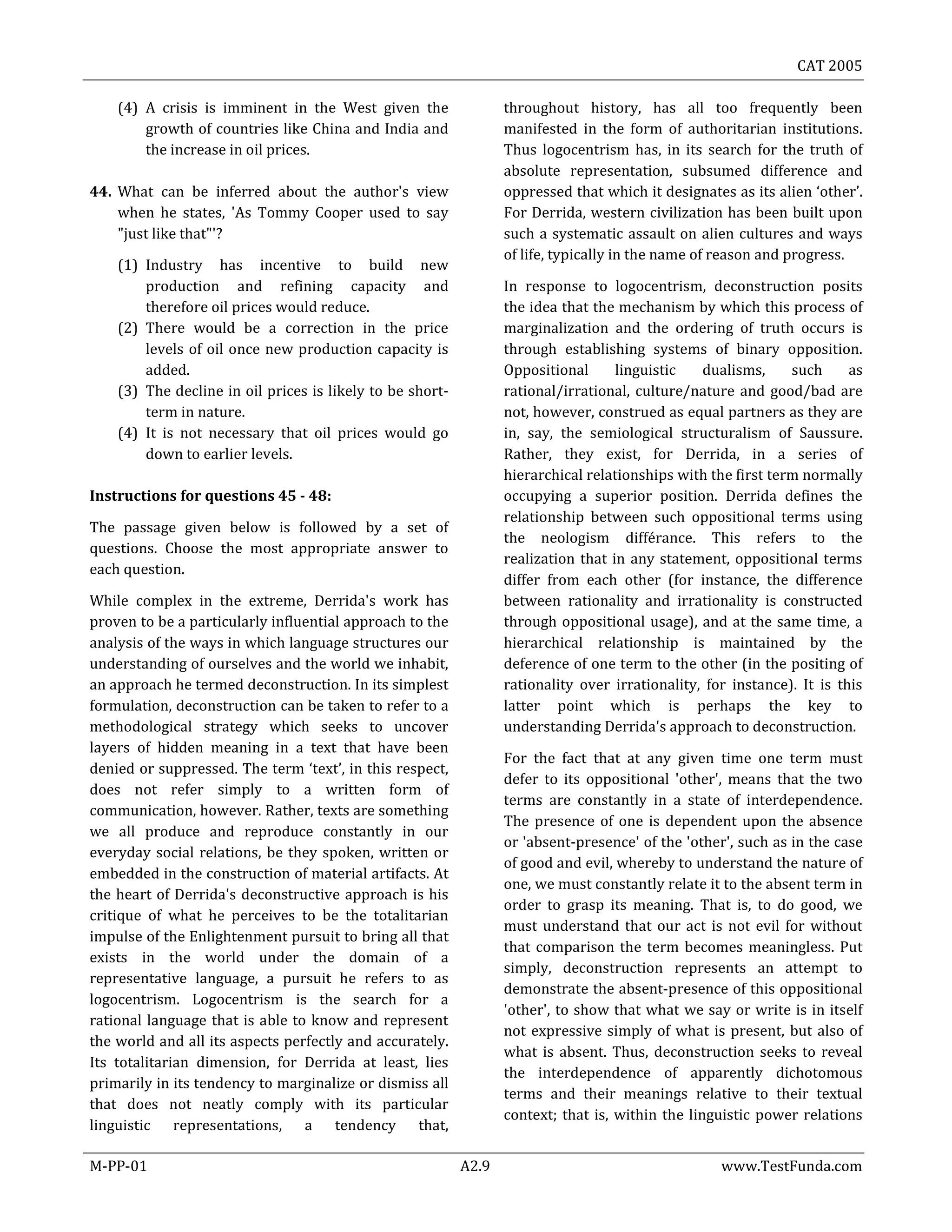 CAT 2005
M-PP-01 A2.9 www.TestFunda.com
(4) A crisis is imminent in the West given the
growth of countries like China and India and
the increase in oil prices.
44. What can be inferred about the author's view
when he states, 'As Tommy Cooper used to say
"just like that"'?
(1) Industry has incentive to build new
production and refining capacity and
therefore oil prices would reduce.
(2) There would be a correction in the price
levels of oil once new production capacity is
added.
(3) The decline in oil prices is likely to be short-
term in nature.
(4) It is not necessary that oil prices would go
down to earlier levels.
Instructions for questions 45 - 48:
The passage given below is followed by a set of
questions. Choose the most appropriate answer to
each question.
While complex in the extreme, Derrida's work has
proven to be a particularly influential approach to the
analysis of the ways in which language structures our
understanding of ourselves and the world we inhabit,
an approach he termed deconstruction. In its simplest
formulation, deconstruction can be taken to refer to a
methodological strategy which seeks to uncover
layers of hidden meaning in a text that have been
denied or suppressed. The term ‘text’, in this respect,
does not refer simply to a written form of
communication, however. Rather, texts are something
we all produce and reproduce constantly in our
everyday social relations, be they spoken, written or
embedded in the construction of material artifacts. At
the heart of Derrida's deconstructive approach is his
critique of what he perceives to be the totalitarian
impulse of the Enlightenment pursuit to bring all that
exists in the world under the domain of a
representative language, a pursuit he refers to as
logocentrism. Logocentrism is the search for a
rational language that is able to know and represent
the world and all its aspects perfectly and accurately.
Its totalitarian dimension, for Derrida at least, lies
primarily in its tendency to marginalize or dismiss all
that does not neatly comply with its particular
linguistic representations, a tendency that,
throughout history, has all too frequently been
manifested in the form of authoritarian institutions.
Thus logocentrism has, in its search for the truth of
absolute representation, subsumed difference and
oppressed that which it designates as its alien ‘other’.
For Derrida, western civilization has been built upon
such a systematic assault on alien cultures and ways
of life, typically in the name of reason and progress.
In response to logocentrism, deconstruction posits
the idea that the mechanism by which this process of
marginalization and the ordering of truth occurs is
through establishing systems of binary opposition.
Oppositional linguistic dualisms, such as
rational/irrational, culture/nature and good/bad are
not, however, construed as equal partners as they are
in, say, the semiological structuralism of Saussure.
Rather, they exist, for Derrida, in a series of
hierarchical relationships with the first term normally
occupying a superior position. Derrida defines the
relationship between such oppositional terms using
the neologism différance. This refers to the
realization that in any statement, oppositional terms
differ from each other (for instance, the difference
between rationality and irrationality is constructed
through oppositional usage), and at the same time, a
hierarchical relationship is maintained by the
deference of one term to the other (in the positing of
rationality over irrationality, for instance). It is this
latter point which is perhaps the key to
understanding Derrida's approach to deconstruction.
For the fact that at any given time one term must
defer to its oppositional 'other', means that the two
terms are constantly in a state of interdependence.
The presence of one is dependent upon the absence
or 'absent-presence' of the 'other', such as in the case
of good and evil, whereby to understand the nature of
one, we must constantly relate it to the absent term in
order to grasp its meaning. That is, to do good, we
must understand that our act is not evil for without
that comparison the term becomes meaningless. Put
simply, deconstruction represents an attempt to
demonstrate the absent-presence of this oppositional
'other', to show that what we say or write is in itself
not expressive simply of what is present, but also of
what is absent. Thus, deconstruction seeks to reveal
the interdependence of apparently dichotomous
terms and their meanings relative to their textual
context; that is, within the linguistic power relations
 