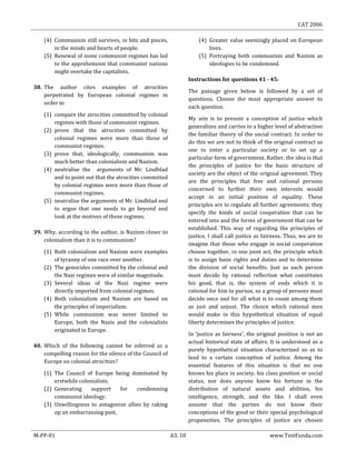 CAT 2006
M-PP-01 A3. 10 www.TestFunda.com
(4) Communism still survives, in bits and pieces,
in the minds and hearts of people.
(5) Renewal of some communist regimes has led
to the apprehension that communist nations
might overtake the capitalists.
38. The author cites examples of atrocities
perpetrated by European colonial regimes in
order to
(1) compare the atrocities committed by colonial
regimes with those of communist regimes.
(2) prove that the atrocities committed by
colonial regimes were more than those of
communist regimes.
(3) prove that, ideologically, communism was
much better than colonialism and Nazism.
(4) neutralise the arguments of Mr. Lindblad
and to point out that the atrocities committed
by colonial regimes were more than those of
communist regimes.
(5) neutralise the arguments of Mr. Lindblad and
to argue that one needs to go beyond and
look at the motives of these regimes.
39. Why, according to the author, is Nazism closer to
colonialism than it is to communism?
(1) Both colonialism and Nazism were examples
of tyranny of one race over another.
(2) The genocides committed by the colonial and
the Nazi regimes were of similar magnitude.
(3) Several ideas of the Nazi regime were
directly imported from colonial regimes.
(4) Both colonialism and Nazism are based on
the principles of imperialism.
(5) While communism was never limited to
Europe, both the Nazis and the colonialists
originated in Europe.
40. Which of the following cannot be inferred as a
compelling reason for the silence of the Council of
Europe on colonial atrocities?
(1) The Council of Europe being dominated by
erstwhile colonialists.
(2) Generating support for condemning
communist ideology.
(3) Unwillingness to antagonize allies by raking
up an embarrassing past.
(4) Greater value seemingly placed on European
lives.
(5) Portraying both communism and Nazism as
ideologies to be condemned.
Instructions for questions 41 - 45:
The passage given below is followed by a set of
questions. Choose the most appropriate answer to
each question.
My aim is to present a conception of justice which
generalizes and carries to a higher level of abstraction
the familiar theory of the social contract. In order to
do this we are not to think of the original contract as
one to enter a particular society or to set up a
particular form of government. Rather, the idea is that
the principles of justice for the basic structure of
society are the object of the original agreement. They
are the principles that free and rational persons
concerned to further their own interests would
accept in an initial position of equality. These
principles are to regulate all further agreements; they
specify the kinds of social cooperation that can be
entered into and the forms of government that can be
established. This way of regarding the principles of
justice, I shall call justice as fairness. Thus, we are to
imagine that those who engage in social cooperation
choose together, in one joint act, the principle which
is to assign basic rights and duties and to determine
the division of social benefits. Just as each person
must decide by rational reflection what constitutes
his good, that is, the system of ends which it is
rational for him to pursue, so a group of persons must
decide once and for all what is to count among them
as just and unjust. The choice which rational men
would make in this hypothetical situation of equal
liberty determines the principles of justice.
In ‘justice as fairness’, the original position is not an
actual historical state of affairs. It is understood as a
purely hypothetical situation characterized so as to
lead to a certain conception of justice. Among the
essential features of this situation is that no one
knows his place in society, his class position or social
status, nor does anyone know his fortune in the
distribution of natural assets and abilities, his
intelligence, strength, and the like. I shall even
assume that the parties do not know their
conceptions of the good or their special psychological
propensities. The principles of justice are chosen
 