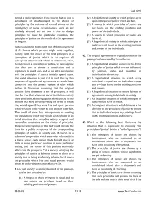 CAT 2006
M-PP-01 A3. 11 www.TestFunda.com
behind a veil of ignorance. This ensures that no one is
advantaged or disadvantaged in the choice of
principles by the outcome of natural chance or the
contingency of social circumstances. Since all are
similarly situated and no one is able to design
principles to favor his particular condition, the
principles of justice are the result of a fair agreement
or bargain.
Justice as fairness begins with one of the most general
of all choices which persons might make together,
namely, with the choice of the first principles of a
conception of justice which is to regulate all
subsequent criticism and reform of institutions. Then,
having chosen a conception of justice, we can suppose
that they are to choose a constitution and a
legislature to enact laws, and so on, all in accordance
with the principles of justice initially agreed upon.
Our social situation is just if it is such that by this
sequence of hypothetical agreements we would have
contracted into the general system of rules which
defines it. Moreover, assuming that the original
position does determine a set of principles, it will
then be true that whenever social institutions satisfy
these principles, those engaged in them can say to one
another that they are cooperating on terms to which
they would agree if they were free and equal persons
whose relation with respect to one another were fair.
They could all view their arrangements as meeting
the stipulations which they would acknowledge in an
initial situation that embodies widely accepted and
reasonable constraints on the choice of principles.
The general recognition of this fact would provide the
basis for a public acceptance of the corresponding
principles of justice. No society can, of course, be a
scheme of cooperation which men enter voluntarily in
a literal sense; each person finds himself placed at
birth in some particular position in some particular
society, and the nature of this position materially
affects his life prospects. Yet a society satisfying the
principles of justice as fairness comes as close as a
society can to being a voluntary scheme, for it meets
the principles which free and equal persons would
assent to under circumstances that are fair.
41. A just society, as conceptualized in the passage,
can be best described as:
(1) A Utopia in which everyone is equal and no
one enjoys any privilege based on their
existing positions and powers.
(2) A hypothetical society in which people agree
upon principles of justice which are fair.
(3) A society in which principles of justice are
not based on the existing positions and
powers of the individuals.
(4) A society in which principles of justice are
fair to all.
(5) A hypothetical society in which principles of
justice are not based on the existing positions
and powers of the individuals.
42. The original agreement or original position in the
passage has been used by the author as:
(1) A hypothetical situation conceived to derive
principles of justice which are not influenced
by position, status and condition of
individuals in the society.
(2) A hypothetical situation in which every
individual is equal and no individual enjoys
any privilege based on the existing positions
and powers.
(3) A hypothetical situation to ensure fairness of
agreements among individuals in society.
(4) An imagined situation in which principles of
justice would have to be fair.
(5) An imagined situation in which fairness is the
objective of the principles of justice to ensure
that no individual enjoys any privilege based
on the existing positions and powers.
43. Which of the following best illustrates the
situation that is equivalent to choosing "the
principles of justice" behind a "veil of ignorance"?
(1) The principles of justice are chosen by
businessmen, who are marooned on an
uninhabited island after a shipwreck, but
have some possibility of returning.
(2) The principles of justice are chosen by a
group of school children whose capabilities
are yet to develop.
(3) The principles of justice are chosen by
businessmen, who are marooned on an
uninhabited island after a shipwreck and
have no possibility of returning.
(4) The principles of justice are chosen assuming
that such principles will govern the lives of
the rule makers only in their next birth if the
 