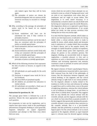 CAT 2006
M-PP-01 A3. 12 www.TestFunda.com
rule makers agree that they will be born
again.
(5) The principles of justice are chosen by
potential immigrants who are unaware of the
resources necessary to succeed in a foreign
country.
44. Why, according to the passage, do principles of
justice need to be based on an original
agreement?
(1) Social institutions and laws can be
considered fair only if they conform to
principles of justice.
(2) Social institutions and laws can be fair only if
they are consistent with the principles of
justice as initially agreed upon.
(3) Social institutions and laws need to be fair in
order to be just.
(4) Social institutions and laws evolve fairly only
if they are consistent with the principles of
justice as initially agreed upon.
(5) Social institutions and laws conform to the
principles of justice as initially agreed upon.
45. Which of the following situations best represents
the idea of justice as fairness, as argued in the
passage?
(1) All individuals are paid equally for the work
they do.
(2) Everyone is assigned some work for his or
her livelihood.
(3) All acts of theft are penalized equally.
(4) All children are provided free education in
similar schools.
(5) All individuals are provided a fixed sum of
money to take care of their health.
Instructions for questions 46 - 50:
The passage given below is followed by a set of
questions. Choose the most appropriate answer to
each question.
Our propensity to look out for regularities, and to
impose laws upon nature, leads to the psychological
phenomenon of dogmatic thinking or, more generally,
dogmatic behaviour: we expect regularities
everywhere and attempt to find them even where
there are none;
events which do not yield to these attempts we are
inclined to treat as a kind of ‘background noise’; and
we stick to our expectations even when they are
inadequate and we ought to accept defeat. This
dogmatism is to some extent necessary. It is
demanded by a situation which can only be dealt with
by forcing our conjectures upon the world. Moreover,
this dogmatism allows us to approach a good theory
in stages, by way of approximations: if we accept
defeat too easily, we may prevent ourselves from
finding that we were very nearly right.
It is clear that this dogmatic attitude, which makes us
stick to our first impressions, is indicative of a strong
belief; while a critical attitude, which is ready to
modify its tenets, which admits doubt and demands
tests, is indicative of a weaker belief. Now according
to Hume’s theory, and to the popular theory, the
strength of a belief should be a product of repetition;
thus it should always grow with experience, and
always be greater in less primitive persons. But
dogmatic thinking, an uncontrolled wish to impose
regularities, a manifest pleasure in rites and in
repetition as such, is characteristic of primitives and
children; and increasing experience and maturity
sometimes create an attitude of caution and criticism
rather than of dogmatism.
My logical criticism of Hume‘s psychological theory,
and the considerations connected with it, may seem a
little removed from the field of the philosophy of
science. But the distinction between dogmatic and
critical thinking, or the dogmatic and the critical
attitude, brings us right back to our central problem.
For the dogmatic attitude is clearly related to the
tendency to verify our laws and schemata by seeking
to apply them and to confirm them, even to the point
of neglecting refutations, whereas the critical attitude
is one of readiness to change them - to test them; to
refute them; to falsify them, if possible. This suggests
that we may identify the critical attitude with the
scientific attitude, and the dogmatic attitude with the
one which we have described as pseudo-scientific. It
further suggests that genetically speaking the pseudo-
scientific attitude is more primitive than, and prior to,
the scientific attitude: that it is a pre-scientific
attitude. And this primitivity or priority also has its
logical aspect. For the critical attitude is not so much
opposed to the dogmatic attitude as super-imposed
upon it: criticism must be directed against existing
 
