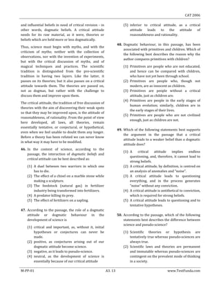 CAT 2006
M-PP-01 A3. 13 www.TestFunda.com
and influential beliefs in need of critical revision - in
other words, dogmatic beliefs. A critical attitude
needs for its raw material, as it were, theories or
beliefs which are held more or less dogmatically.
Thus, science must begin with myths, and with the
criticism of myths; neither with the collection of
observations, nor with the invention of experiments,
but with the critical discussion of myths, and of
magical techniques and practices. The scientific
tradition is distinguished from the pre-scientific
tradition in having two layers. Like the latter, it
passes on its theories; but it also passes on a critical
attitude towards them. The theories are passed on,
not as dogmas, but rather with the challenge to
discuss them and improve upon them.
The critical attitude, the tradition of free discussion of
theories with the aim of discovering their weak spots
so that they may be improved upon, is the attitude of
reasonableness, of rationality. From the point of view
here developed, all laws, all theories, remain
essentially tentative, or conjectural, or hypothetical,
even when we feel unable to doubt them any longer.
Before a theory has been refuted we can never know
in what way it may have to be modified.
46. In the context of science, according to the
passage, the interaction of dogmatic beliefs and
critical attitude can be best described as:
(1) A duel between two warriors in which one
has to die.
(2) The effect of a chisel on a marble stone while
making a sculpture.
(3) The feedstock (natural gas) in fertilizer
industry being transformed into fertilizers.
(4) A predator killing its prey.
(5) The effect of fertilizers on a sapling.
47. According to the passage, the role of a dogmatic
attitude or dogmatic behaviour in the
development of science is
(1) critical and important, as, without it, initial
hypotheses or conjectures can never be
made.
(2) positive, as conjectures arising out of our
dogmatic attitude become science.
(3) negative, as it leads to pseudo-science.
(4) neutral, as the development of science is
essentially because of our critical attitude
(5) inferior to critical attitude, as a critical
attitude leads to the attitude of
reasonableness and rationality.
48. Dogmatic behaviour, in this passage, has been
associated with primitives and children. Which of
the following best describes the reason why the
author compares primitives with children?
(1) Primitives are people who are not educated,
and hence can be compared with children,
who have not yet been through school.
(2) Primitives are people who, though not
modern, are as innocent as children.
(3) Primitives are people without a critical
attitude, just as children are.
(4) Primitives are people in the early stages of
human evolution; similarly, children are in
the early stages of their lives.
(5) Primitives are people who are not civilized
enough, just as children are not.
49. Which of the following statements best supports
the argument in the passage that a critical
attitude leads to a weaker belief than a dogmatic
attitude does?
(1) A critical attitude implies endless
questioning, and, therefore, it cannot lead to
strong beliefs.
(2) A critical attitude, by definition, is centred on
an analysis of anomalies and “noise”.
(3) A critical attitude leads to questioning
everything, and in the process generates
“noise” without any conviction.
(4) A critical attitude is antithetical to conviction,
which is required for strong beliefs.
(5) A critical attitude leads to questioning and to
tentative hypotheses.
50. According to the passage, which of the following
statements best describes the difference between
science and pseudo-science?
(1) Scientific theories or hypothesis are
tentatively true whereas pseudo-sciences are
always true.
(2) Scientific laws and theories are permanent
and immutable whereas pseudo-sciences are
contingent on the prevalent mode of thinking
in a society.
 