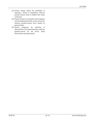 CAT 2006
M-PP-01 A3. 14 www.TestFunda.com
(3) Science always allows the possibility of
rejecting a theory or hypothesis, whereas
pseudo-sciences seek to validate their ideas
or theories.
(4) Science focuses on anomalies and exceptions
so that fundamental truths can be uncovered,
whereas pseudo-sciences focus mainly on
general truths.
(5) Science progresses by collection of
observations or by experimentation, whereas
pseudo-sciences do not worry about
observations and experiments.
 