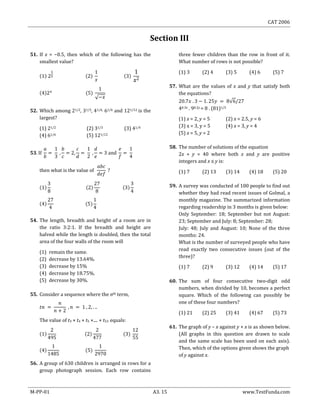 CAT 2006
M-PP-01 A3. 15 www.TestFunda.com
Section III
51. If x = −0.5, then which of the following has the
smallest value?
52. Which among 21/2, 31/3, 41/4, 61/6 and 121/12 is the
largest?
(1) 21/2 (2) 31/3 (3) 41/4
(4) 61/6 (5) 121/12
54. The length, breadth and height of a room are in
the ratio 3:2:1. If the breadth and height are
halved while the length is doubled, then the total
area of the four walls of the room will
(1) remain the same.
(2) decrease by 13.64%.
(3) decrease by 15%
(4) decrease by 18.75%.
(5) decrease by 30%.
55. Consider a sequence where the nth term,
The value of t3 × t4 × t5 ×.... × t53 equals:
56. A group of 630 children is arranged in rows for a
group photograph session. Each row contains
three fewer children than the row in front of it.
What number of rows is not possible?
(1) 3 (2) 4 (3) 5 (4) 6 (5) 7
57. What are the values of x and y that satisfy both
the equations?
40.3x . 90.2y = 8 . (81)1/5
(1) x = 2, y = 5 (2) x = 2.5, y = 6
(3) x = 3, y = 5 (4) x = 3, y = 4
(5) x = 5, y = 2
58. The number of solutions of the equation
2x + y = 40 where both x and y are positive
integers and x ≤ y is:
(1) 7 (2) 13 (3) 14 (4) 18 (5) 20
59. A survey was conducted of 100 people to find out
whether they had read recent issues of Golmal, a
monthly magazine. The summarized information
regarding readership in 3 months is given below:
Only September: 18; September but not August:
23; September and July: 8; September: 28;
July: 48; July and August: 10; None of the three
months: 24.
What is the number of surveyed people who have
read exactly two consecutive issues (out of the
three)?
(1) 7 (2) 9 (3) 12 (4) 14 (5) 17
60. The sum of four consecutive two-digit odd
numbers, when divided by 10, becomes a perfect
square. Which of the following can possibly be
one of these four numbers?
(1) 21 (2) 25 (3) 41 (4) 67 (5) 73
61. The graph of y – x against y + x is as shown below.
(All graphs in this question are drawn to scale
and the same scale has been used on each axis).
Then, which of the options given shows the graph
of y against x.
 