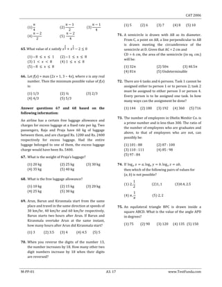 CAT 2006
M-PP-01 A3. 17 www.TestFunda.com
– –
–
66. Let f(x) = max (2x + 1, 3 − 4x), where x is any real
number. Then the minimum possible value of f(x)
is:
(1) 1/3 (2) ½ (3) 2/3
(4) 4/3 (5) 5/3
Answer questions 67 and 68 based on the
following information:
An airline has a certain free luggage allowance and
charges for excess luggage at a fixed rate per kg. Two
passengers, Raja and Praja have 60 kg of luggage
between them, and are charged Rs. 1200 and Rs. 2400
respectively for excess luggage. Had the entire
luggage belonged to one of them, the excess luggage
charge would have been Rs. 5400.
67. What is the weight of Praja‘s luggage?
(1) 20 kg (2) 25 kg (3) 30 kg
(4) 35 kg (5) 40 kg
68. What is the free luggage allowance?
(1) 10 kg (2) 15 kg (3) 20 kg
(4) 25 kg (5) 30 kg
69. Arun, Barun and Kiranmala start from the same
place and travel in the same direction at speeds of
30 km/hr, 40 km/hr and 60 km/hr respectively.
Barun starts two hours after Arun. If Barun and
Kiranmala overtake Arun at the same instant,
how many hours after Arun did Kiranmala start?
(1) 3 (2) 3.5 (3) 4 (4) 4.5 (5) 5
70. When you reverse the digits of the number 13,
the number increases by 18. How many other two
digit numbers increase by 18 when their digits
are reversed?
(1) 5 (2) 6 (3) 7 (4) 8 (5) 10
71. A semicircle is drawn with AB as its diameter.
From C, a point on AB, a line perpendicular to AB
is drawn meeting the circumference of the
semicircle at D. Given that AC = 2 cm and
CD = 6 cm, the area of the semicircle (in sq. cm.)
will be:
(1) 32 (2) 50 (3) 40.5
(4) 81 (5) Undeterminable
72. There are 6 tasks and 6 persons. Task 1 cannot be
assigned either to person 1 or to person 2; task 2
must be assigned to either person 3 or person 4.
Every person is to be assigned one task. In how
many ways can the assignment be done?
(1) 144 (2) 180 (3) 192 (4) 360 (5) 716
73. The number of employees in Obelix Menhir Co. is
a prime number and is less than 300. The ratio of
the number of employees who are graduates and
above, to that of employees who are not, can
possibly be:
(1) 101 : 88 (2) 87 : 100
(3) 110 : 111 (4) 85 : 98
(5) 97 : 84
74.
then which of the following pairs of values for
(a, b) is not possible?
75. An equilateral triangle BPC is drawn inside a
square ABCD. What is the value of the angle APD
in degrees?
(1) 75 (2) 90 (3) 120 (4) 135 (5) 150
 