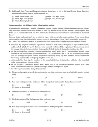 CAT 2006
M-PP-01 A3. 3 www.TestFunda.com
5. Had Joseph, Agni, Pritam and Tirna each obtained Group Score of 100 in the Social Science Group, then their
standing in decreasing order of final score would be:
(1) Pritam, Joseph, Tirna, Agni (2) Joseph, Tirna, Agni, Pritam
(3) Pritam, Agni, Tirna, Joseph (4) Joseph, Tirna, Pritam, Agni
(5) Pritam, Tirna, Agni, Joseph
Answer questions 6 to 10 based on the following information:
Mathematicians are assigned a number called Erdös number, (named after the famous mathematician, Paul Erdös).
Only Paul Erdös himself has an Erdös number of zero. Any mathematician who has written a research paper with
Erdös has an Erdös number of 1. For other mathematicians, the calculation of his/her Erdös number is illustrated
below:
Suppose that a mathematician X has co-authored papers with several other mathematicians. From among them,
mathematician Y has the smallest Erdös number. Let the Erdös number of Y be y. Then X has an Erdös number of
y + 1. Hence any mathematician with no co-authorship chain connected to Erdös has an Erdös number of infinity.
 In a seven day long mini-conference organized in memory of Paul Erdös, a close group of eight mathematicians,
call them A, B, C, D, E, F, G and H, discussed some research problems. At the beginning of the conference, A was
the only participant who had an infinite Erdös number. Nobody had an Erdös number less than that of F.
 On the third day of the conference F co-authored a paper jointly with A and C. This reduced the average Erdös
number of the group of eight mathematicians to 3. The Erdös numbers of B, D, E, G and H remained unchanged
with the writing of this paper. Further, no other co-authorship among any three members would have reduced
the average Erdös number of the group of eight to as low as 3.
 At the end of the third day, five members of this group had identical Erdös numbers while the other three had
Erdös numbers distinct from each other.
 On the fifth day, E co-authored a paper with F which reduced the group‘s average Erdös number by 0.5. The
Erdös numbers of the remaining six were unchanged with the writing of this paper.
 No other paper was written during the conference.
6. The person having the largest Erdös number at the end of the conference must have had Erdös number (at that
time):
(1) 5 (2) 7 (3) 9 (4) 14 (5) 15
7. How many participants in the conference did not change their Erdös number during the conference?
(1) 2 (2) 3 (3) 4 (4) 5
(5) Cannot be determined
8. The Erdös number of C at the end of the conference was:
(1) 1 (2) 2 (3) 3 (4) 4 (5) 5
9. The Erdös number of E at the beginning of the conference was:
(1) 2 (2) 5 (3) 6 (4) 7 (5) 8
10. How many participants had the same Erdös number at the beginning of the conference?
(1) 2 (2) 3 (3) 4 (4) 5
(5) Cannot be determined
 